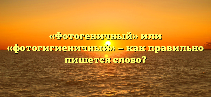 «Фотогеничный» или «фотогигиеничный» — как правильно пишется слово?