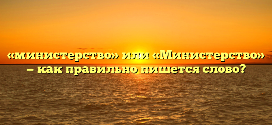 «министерство» или «Министерство» — как правильно пишется слово?