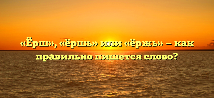 «Ёрш», «ёршь» или «ёржь» — как правильно пишется слово?