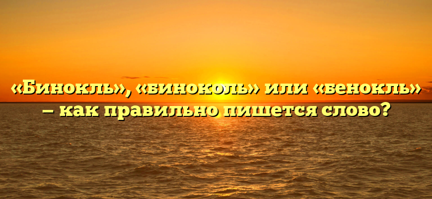«Бинокль», «биноколь» или «бенокль» — как правильно пишется слово?
