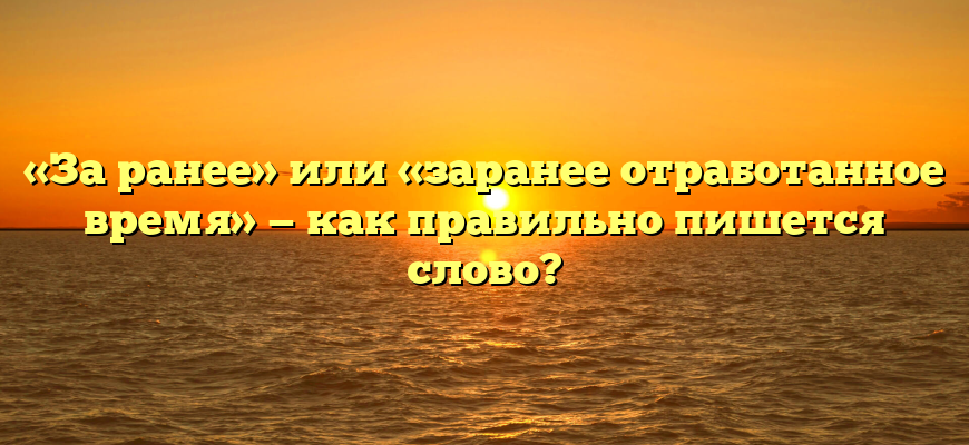 «За ранее» или «заранее отработанное время» — как правильно пишется слово?