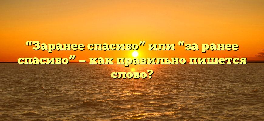 “Заранее спасибо” или “за ранее спасибо” — как правильно пишется слово?