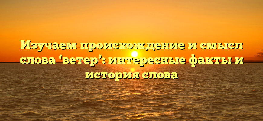 Изучаем происхождение и смысл слова ‘ветер’: интересные факты и история слова