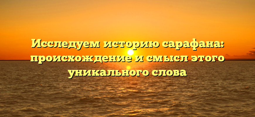 Исследуем историю сарафана: происхождение и смысл этого уникального слова