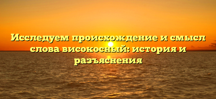Исследуем происхождение и смысл слова високосный: история и разъяснения