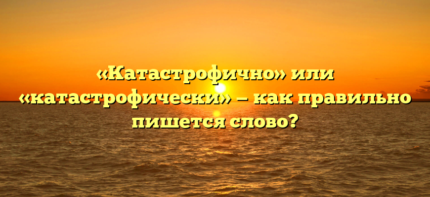 «Катастрофично» или «катастрофически» — как правильно пишется слово?