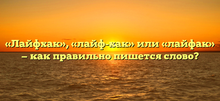 «Лайфхак», «лайф-хак» или «лайфак» — как правильно пишется слово?