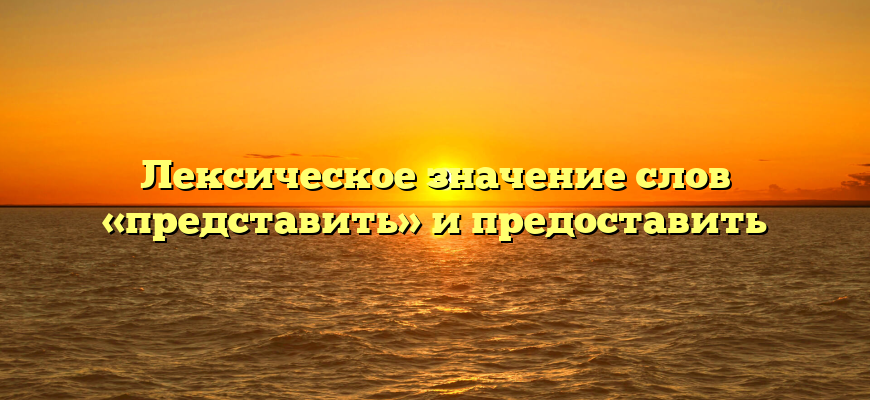 Лексическое значение слов «представить» и предоставить