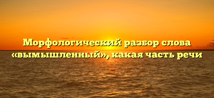 Морфологический разбор слова «вымышленный», какая часть речи