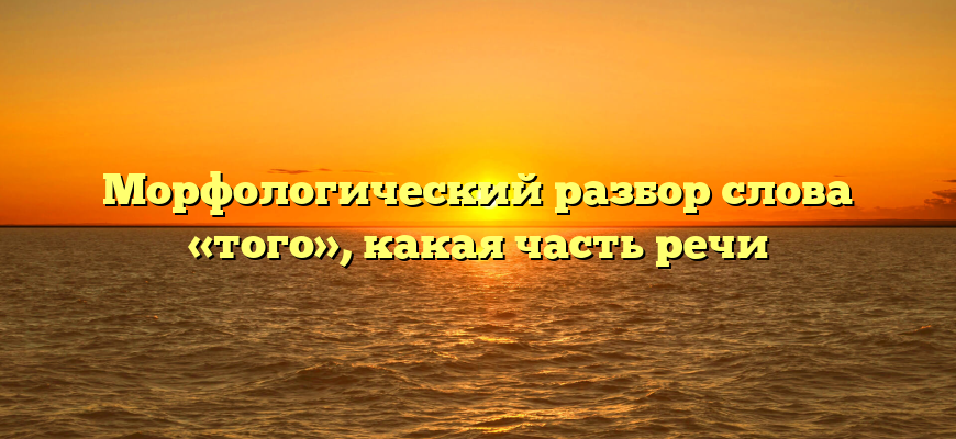 Морфологический разбор слова «того», какая часть речи