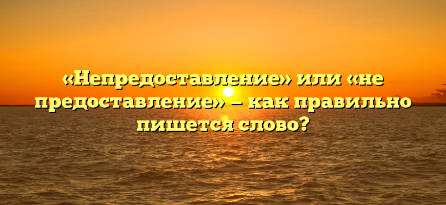«Непредоставление» или «не предоставление» — как правильно пишется слово?