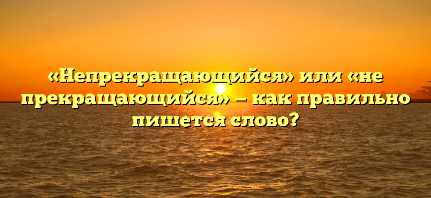 «Непрекращающийся» или «не прекращающийся» — как правильно пишется слово?