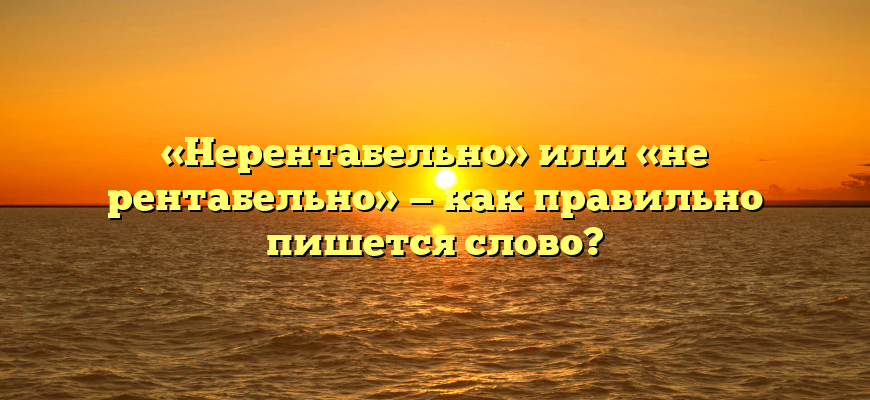 «Нерентабельно» или «не рентабельно» — как правильно пишется слово?