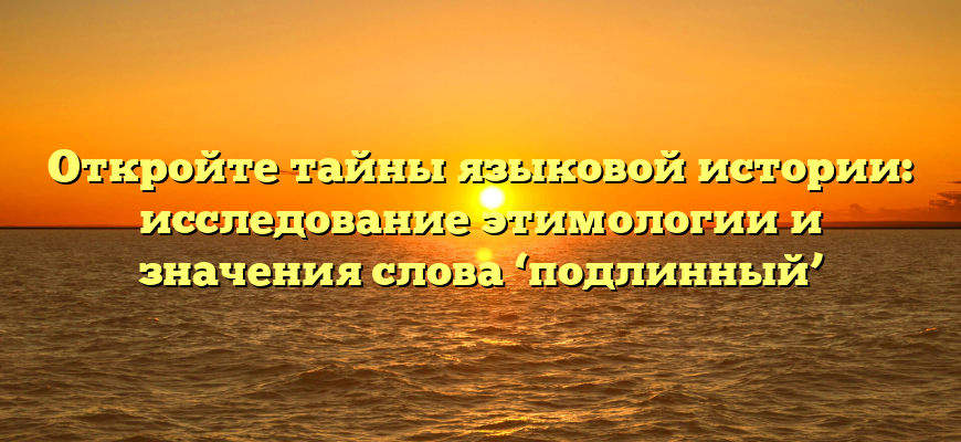 Откройте тайны языковой истории: исследование этимологии и значения слова ‘подлинный’