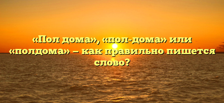 «Пол дома», «пол-дома» или «полдома» — как правильно пишется слово?