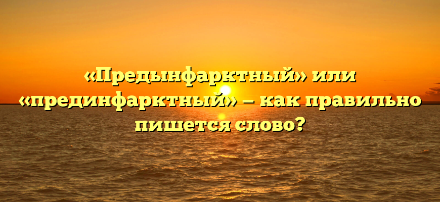«Предынфарктный» или «прединфарктный» — как правильно пишется слово?