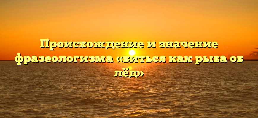 Происхождение и значение фразеологизма «биться как рыба об лёд»