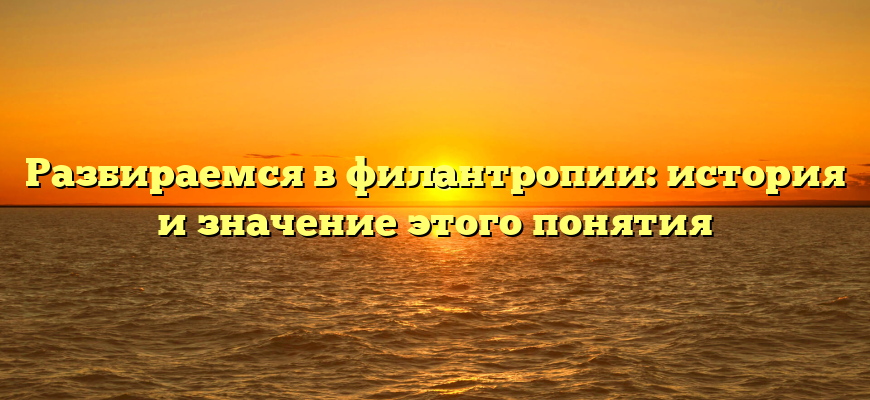 Разбираемся в филантропии: история и значение этого понятия