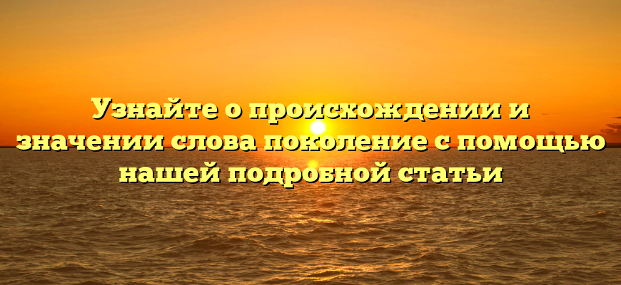 Узнайте о происхождении и значении слова поколение с помощью нашей подробной статьи