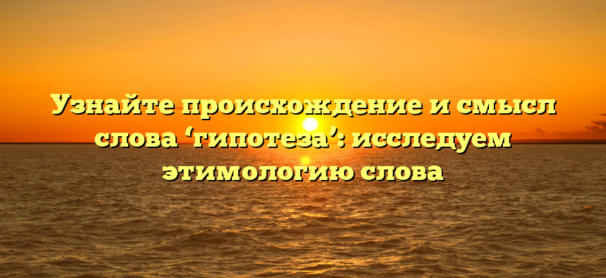 Узнайте происхождение и смысл слова ‘гипотеза’: исследуем этимологию слова
