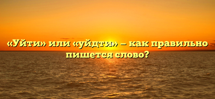«Уйти» или «уйдти» — как правильно пишется слово?