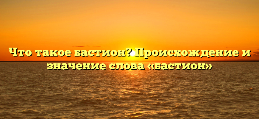 Что такое бастион? Происхождение и значение слова «бастион»