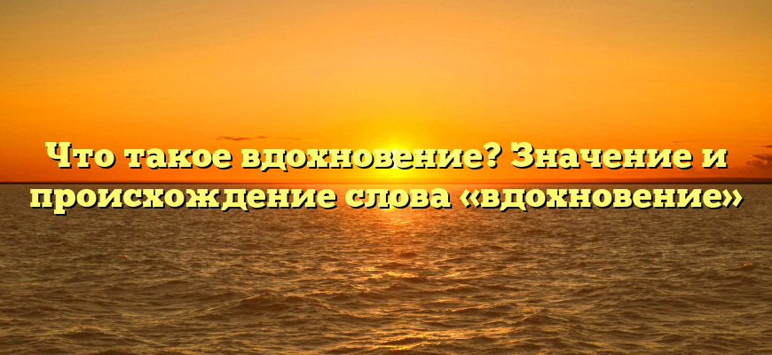Что такое вдохновение? Значение и происхождение слова «вдохновение»