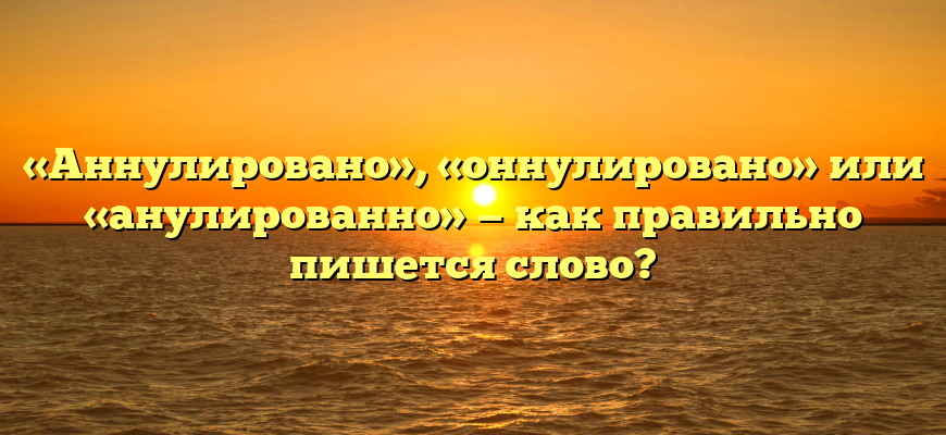 «Аннулировано», «оннулировано» или «анулированно» — как правильно пишется слово?