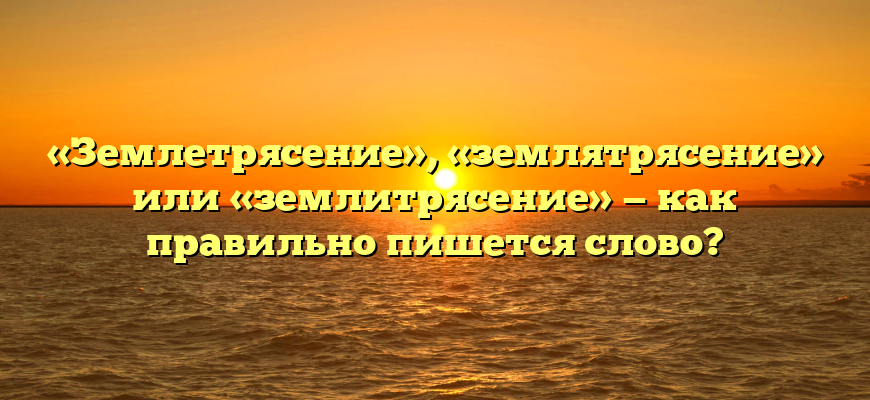 «Землетрясение», «землятрясение» или «землитрясение» — как правильно пишется слово?