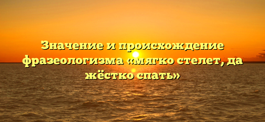 Значение и происхождение фразеологизма «мягко стелет, да жёстко спать»