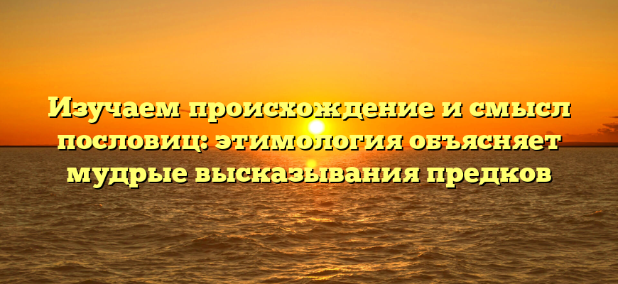 Изучаем происхождение и смысл пословиц: этимология объясняет мудрые высказывания предков