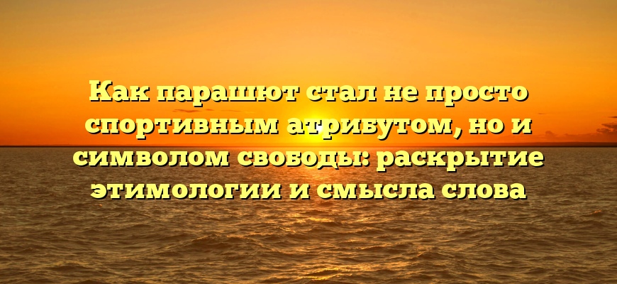 Как парашют стал не просто спортивным атрибутом, но и символом свободы: раскрытие этимологии и смысла слова