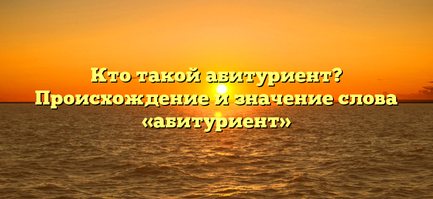 Кто такой абитуриент? Происхождение и значение слова «абитуриент»