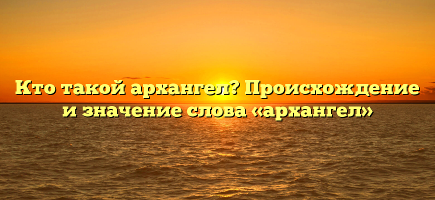 Кто такой архангел? Происхождение и значение слова «архангел»
