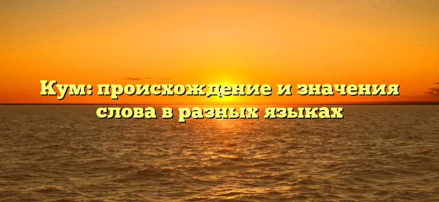 Кум: происхождение и значения слова в разных языках