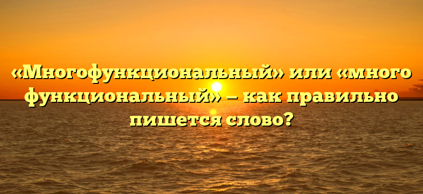 «Многофункциональный» или «много функциональный» — как правильно пишется слово?
