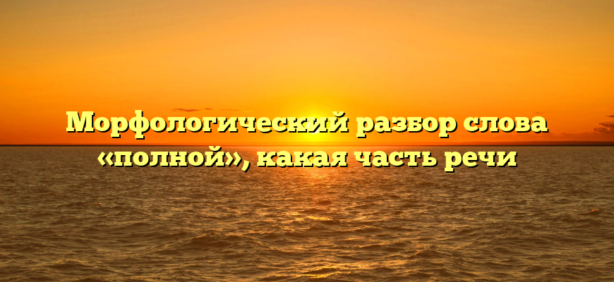 Морфологический разбор слова «полной», какая часть речи