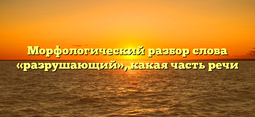 Морфологический разбор слова «разрушающий», какая часть речи