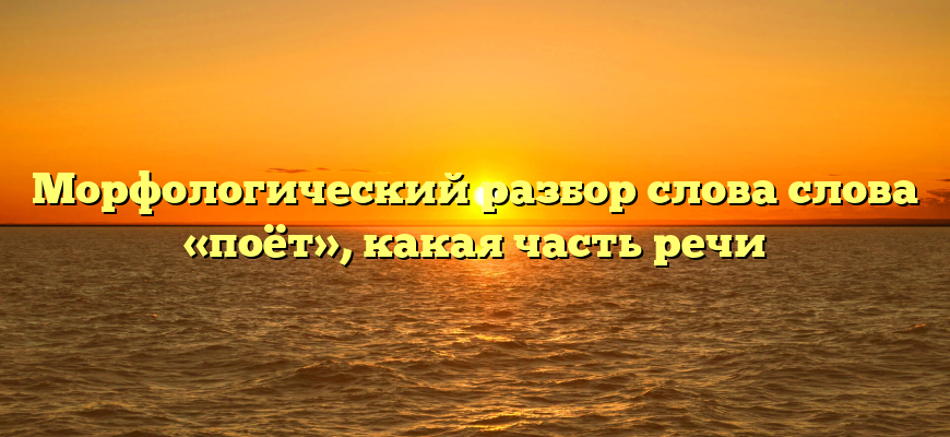 Морфологический разбор слова слова «поёт», какая часть речи