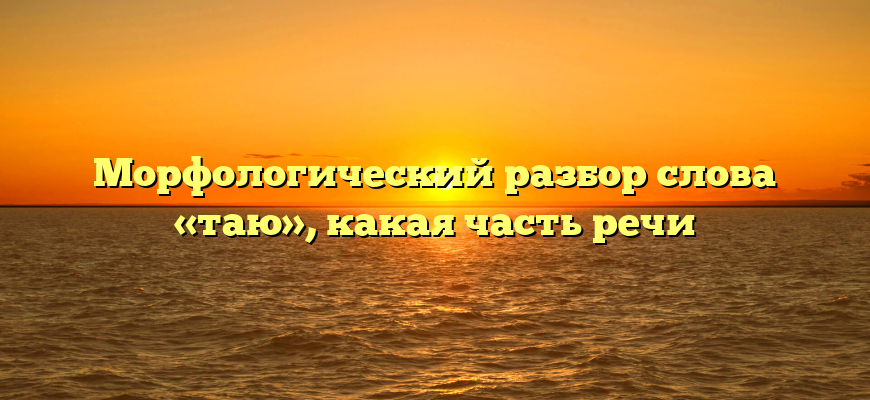 Морфологический разбор слова «таю», какая часть речи