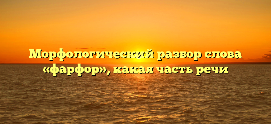 Морфологический разбор слова «фарфор», какая часть речи