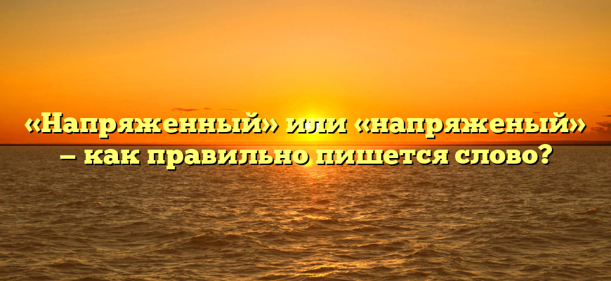 «Напряженный» или «напряженый» — как правильно пишется слово?