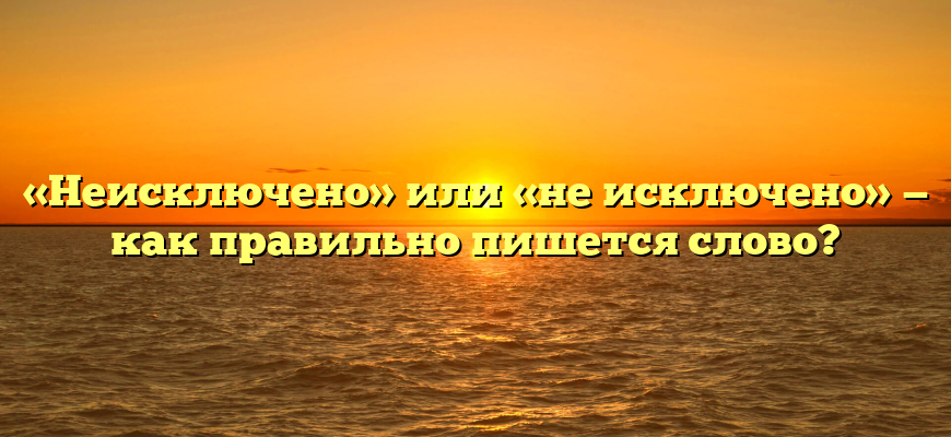 «Неисключено» или «не исключено» — как правильно пишется слово?