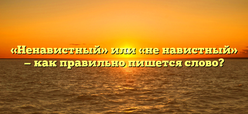 «Ненавистный» или «не навистный» — как правильно пишется слово?