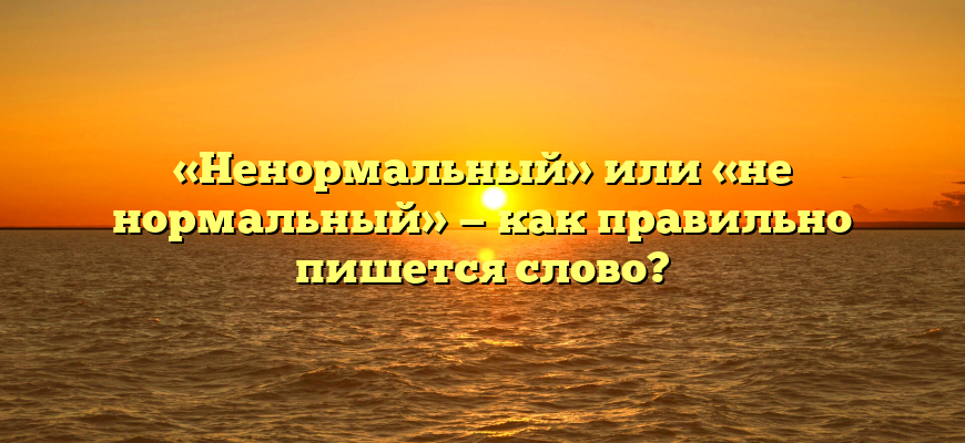 «Ненормальный» или «не нормальный» — как правильно пишется слово?