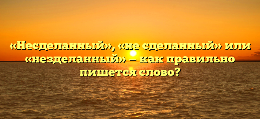 «Несделанный», «не сделанный» или «незделанный» — как правильно пишется слово?