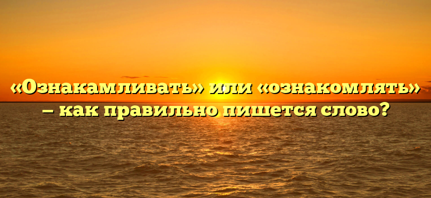 «Ознакамливать» или «ознакомлять» — как правильно пишется слово?