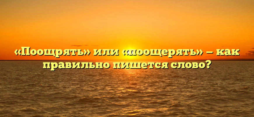 «Поощрять» или «поощерять» — как правильно пишется слово?