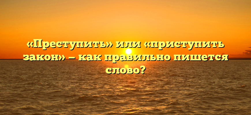 «Преступить» или «приступить закон» — как правильно пишется слово?