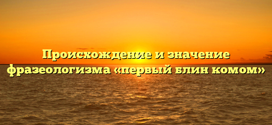 Происхождение и значение фразеологизма «первый блин комом»